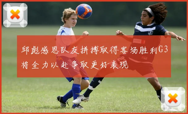 邱彪感恩队友拼搏取得客场胜利G3将全力以赴争取更好表现