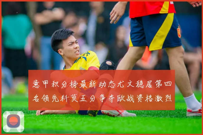 意甲积分榜最新动态尤文稳居第四名领先科莫五分争夺欧战资格激烈