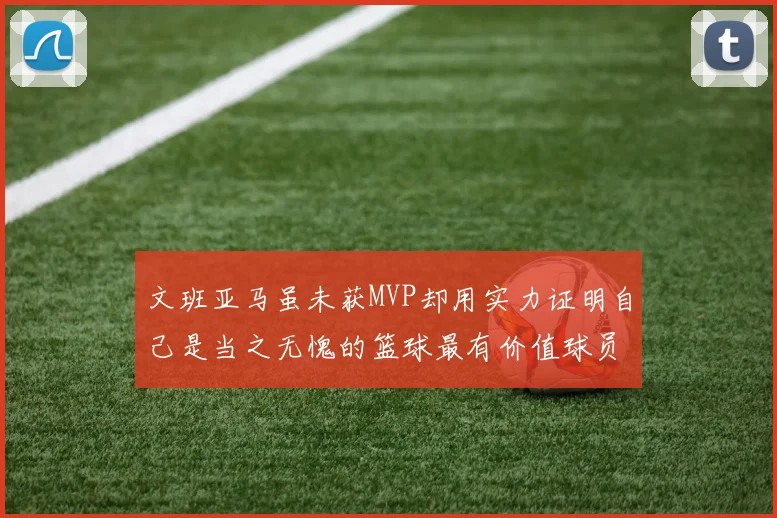 文班亚马虽未获MVP却用实力证明自己是当之无愧的篮球最有价值球员