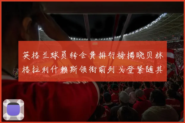 英格兰球员转会费排行榜揭晓贝林格拉利什赖斯领衔前列戈登紧随其后