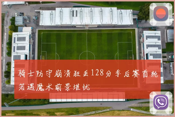 骑士防守崩溃狂丢128分季后赛首轮若遇魔术前景堪忧