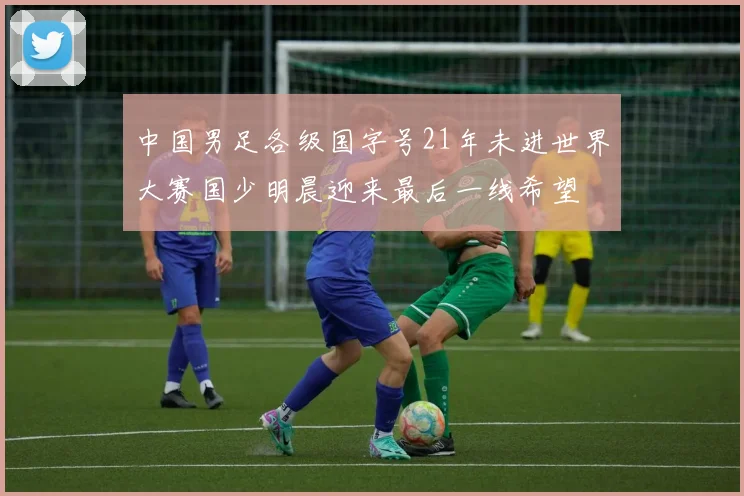 中国男足各级国字号21年未进世界大赛国少明晨迎来最后一线希望