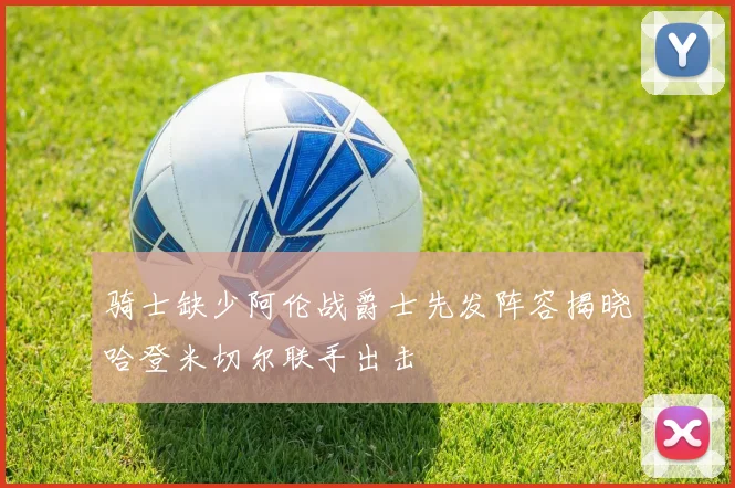骑士缺少阿伦战爵士先发阵容揭晓哈登米切尔联手出击