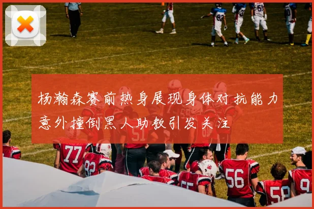杨瀚森赛前热身展现身体对抗能力意外撞倒黑人助教引发关注