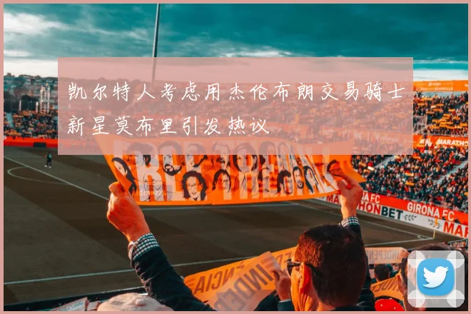 凯尔特人考虑用杰伦布朗交易骑士新星莫布里引发热议