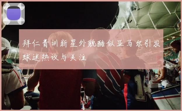 拜仁青训新星外貌酷似亚马尔引发球迷热议与关注