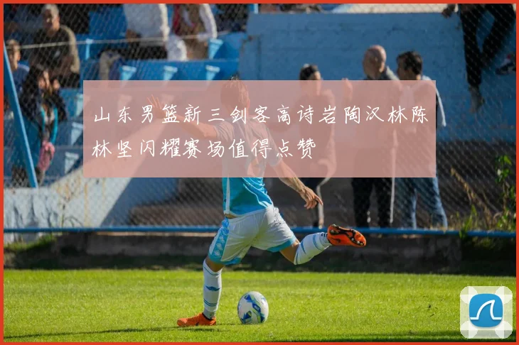 山东男篮新三剑客高诗岩陶汉林陈林坚闪耀赛场值得点赞