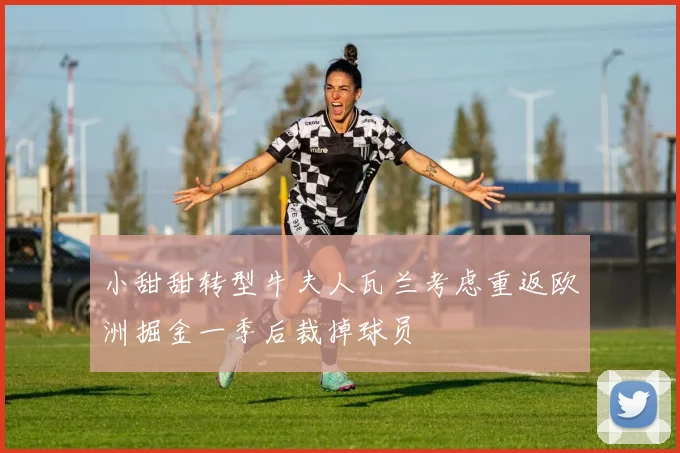 小甜甜转型牛夫人瓦兰考虑重返欧洲掘金一季后裁掉球员