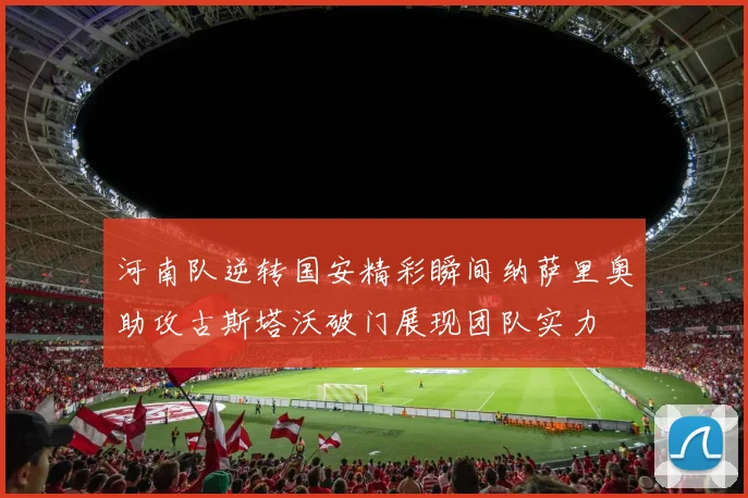 河南队逆转国安精彩瞬间纳萨里奥助攻古斯塔沃破门展现团队实力