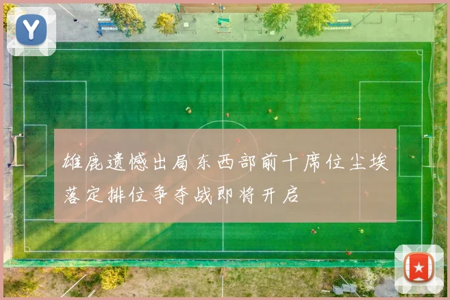 雄鹿遗憾出局东西部前十席位尘埃落定排位争夺战即将开启